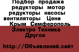 Подбор, продажа редукторы, мотор-редукторы, насосы, вентиляторы › Цена ­ 123 - Крым, Симферополь Электро-Техника » Другое   